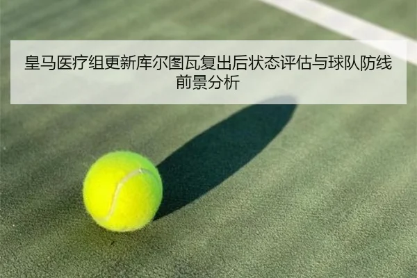 皇马医疗组更新库尔图瓦复出后状态评估与球队防线前景分析