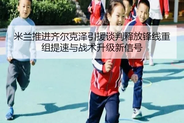 米兰推进齐尔克泽引援谈判释放锋线重组提速与战术升级新信号
