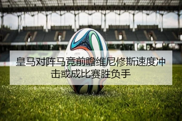 皇马对阵马竞前瞻维尼修斯速度冲击或成比赛胜负手